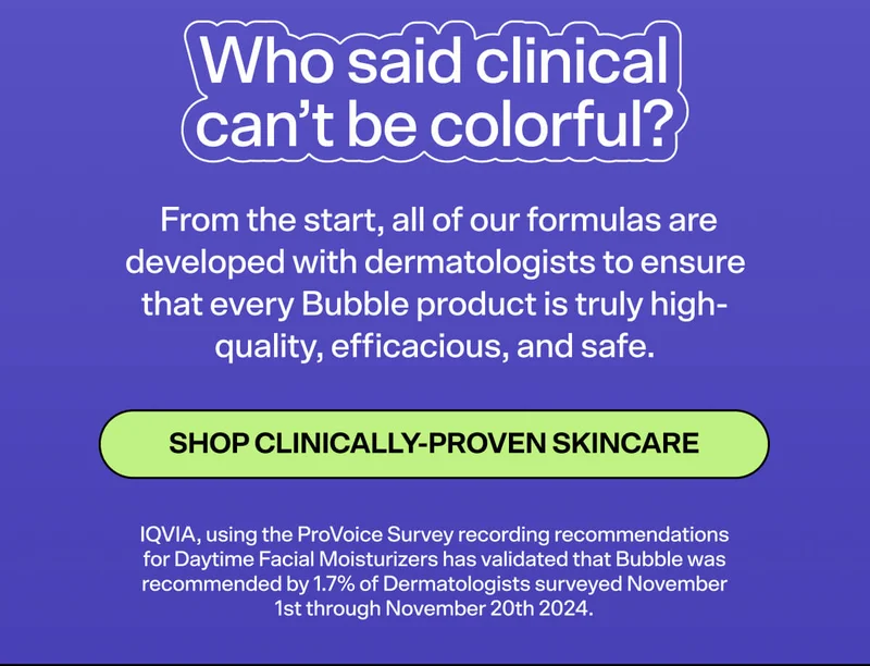 Who says clinical can’t be colorful? Yep, our packaging is adorable, but what’s inside is even more impressive! From the start, all of our formulas are developed with dermatologists to ensure that every Bubble product is prestige-quality, highly efficacious, and safe.  SHOP CLINICALLY-PROVEN SKINCARE IQVIA, using the ProVoice Survey recording recommendations for Daytime Facial Moisturizers has validated that Bubble was recommended by 1.7% of Dermatologists surveyed November 1st through November 20th 2024.
