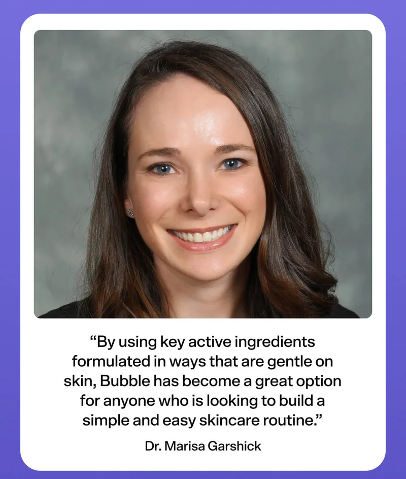 “By using key active ingredients formulated in ways that are gentle on skin, Bubble has become a great option for anyone who is looking to build a simple and easy skincare routine.” - Dr. Marisa Garshick