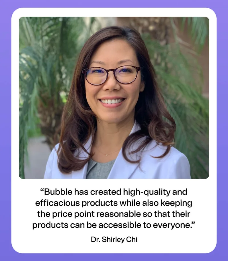 “Bubble has created high-quality and efficacious products while also keeping the price point reasonable so that their products can be accessible to everyone.” - Dr. Shirley Chi