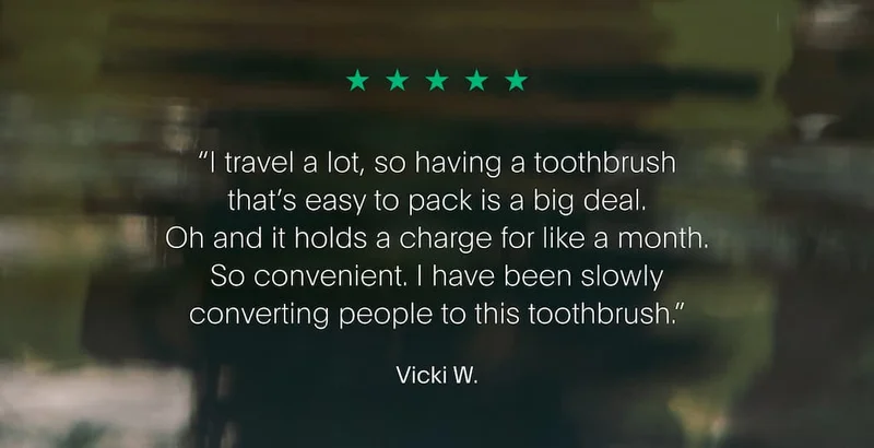 “I travel a lot, so having a toothbrush that’s easy to pack is a big deal. It holds a charge for like a month. So convenient. I have been slowly converting people to this toothbrush.” Vicki W.