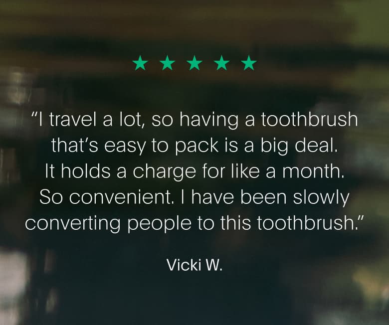 “I travel a lot, so having a toothbrush that’s easy to pack is a big deal. It holds a charge for like a month. So convenient. I have been slowly converting people to this toothbrush.” Vicki W.