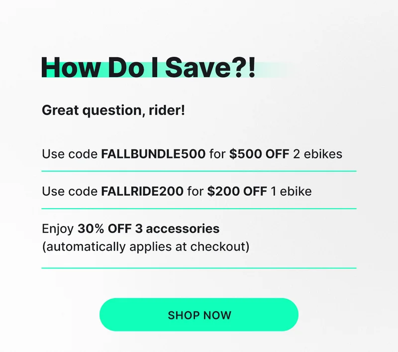HOW DO I SAVE?! GREAT QUESTION, RIDER! Use code FALLBUNDLE500 for $500 OFF 2 ebikes Use code FALLRIDE200 for $200 OFF 1 ebike Enjoy 30% OFF 3 accessories (automatically applies at checkout)