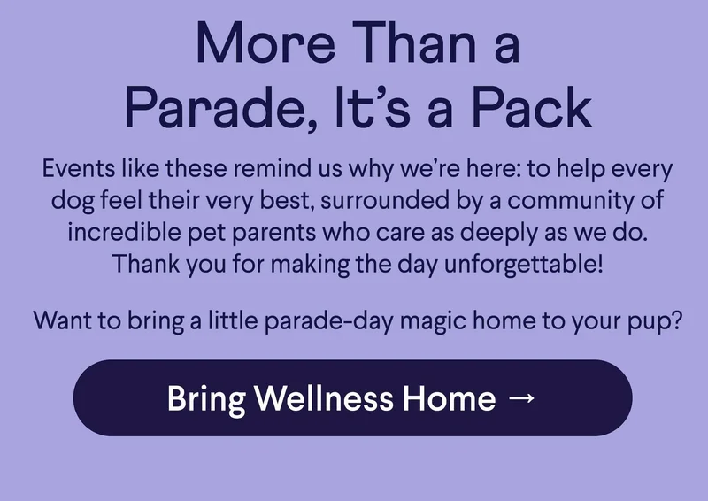 Text: More Than a Parade, It’s a Pack Events like these remind us why we’re here: to help every dog feel their very best, surrounded by a community of incredible pet parents who care as deeply as we do. Thank you for making the day unforgettable!  Want to bring a little parade-day magic home to your pup?  CTA: Bring Wellness Home →