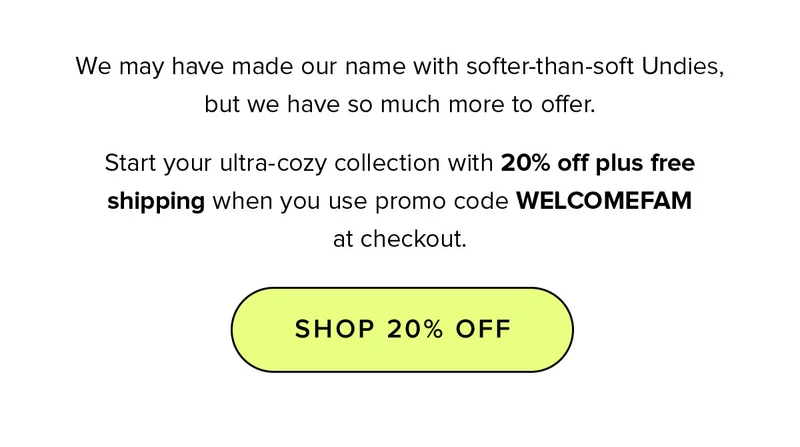 We may have made our name with softer-than-soft Undies, but we have so much more to offer. Start your ultra-cozy collection with 20% off plus free shipping when you use promo code WELCOMEFAM at checkout.