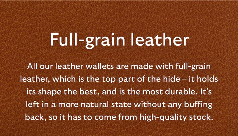 [Header] Full-grain leather [Blurb] All our leather wallets are made with full-grain leather, which is the top part of the hide – it holds its shape the best, and is the most durable. It’s left in a more natural state without any buffing back, so it has to come from high-quality stock.