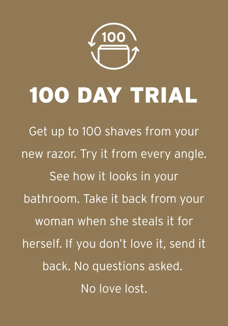 100 Day Trial Get up to 100 shaves from your new razor. Try it from every angle. See how it looks in your bathroom. Take it back from your woman when she steals it for herself. If you don’t love it, send it back. No questions asked. No love lost.