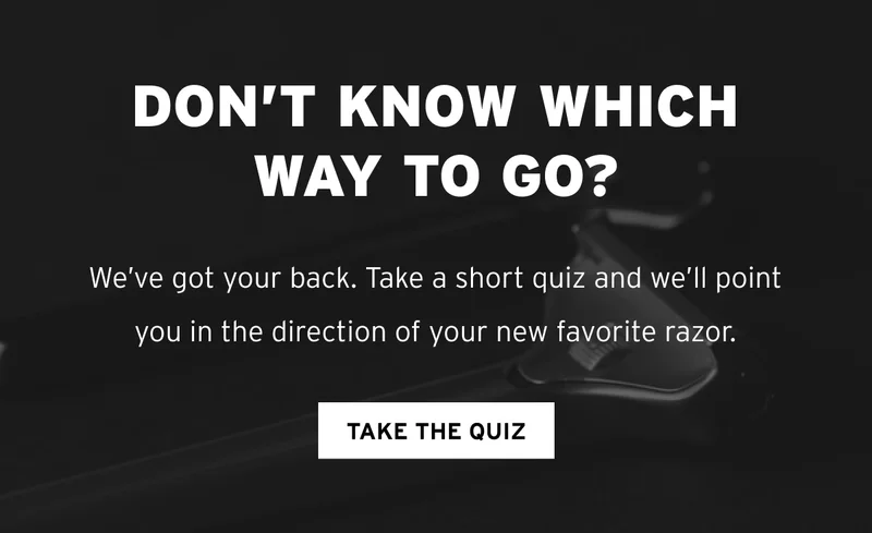 Don’t know which way to go? We’ve got your back. Take a short quiz and we’ll point you in the direction of your new favorite razor. TAKE THE QUIZ