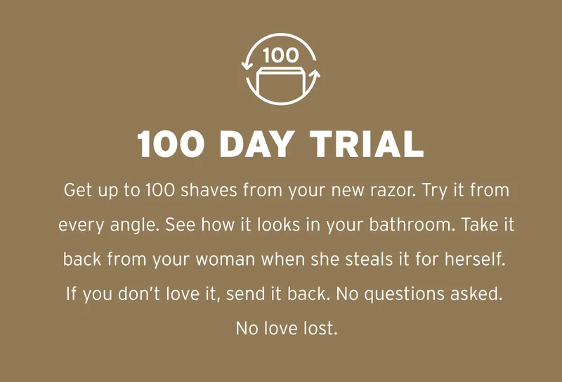 100 Day Trial Get up to 100 shaves from your new razor. Try it from every angle. See how it looks in your bathroom. Take it back from your woman when she steals it for herself. If you don’t love it, send it back. No questions asked. No love lost.