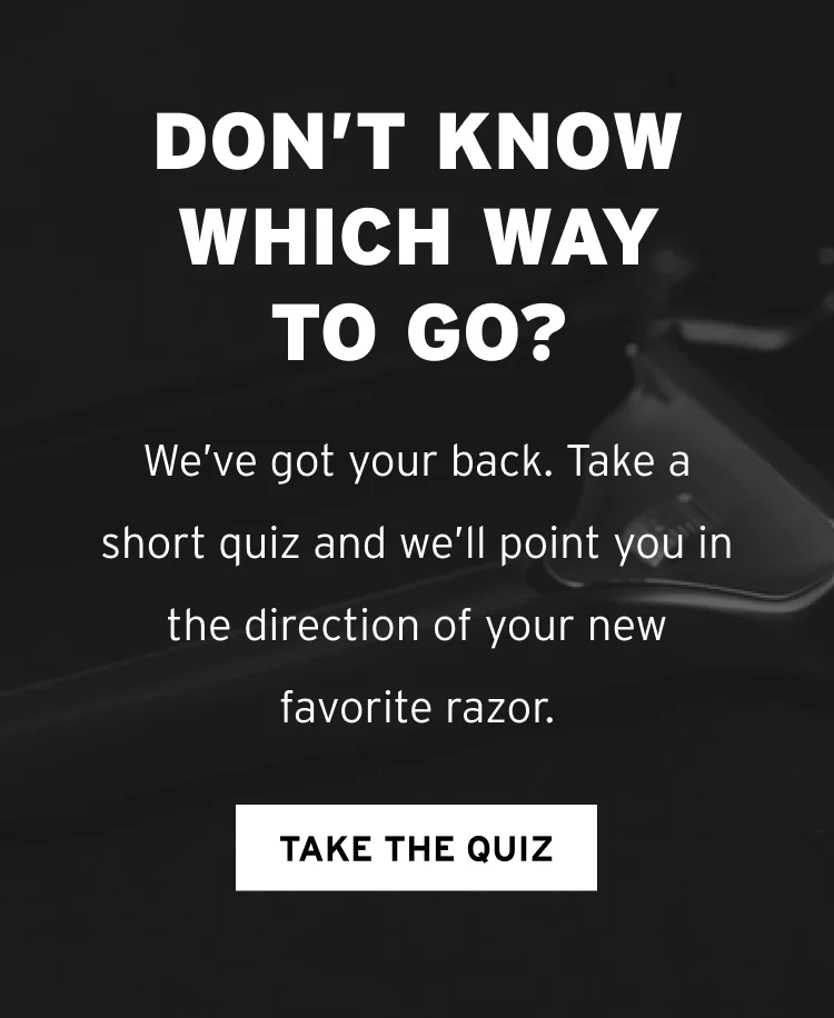 Don’t know which way to go? We’ve got your back. Take a short quiz and we’ll point you in the direction of your new favorite razor. TAKE THE QUIZ