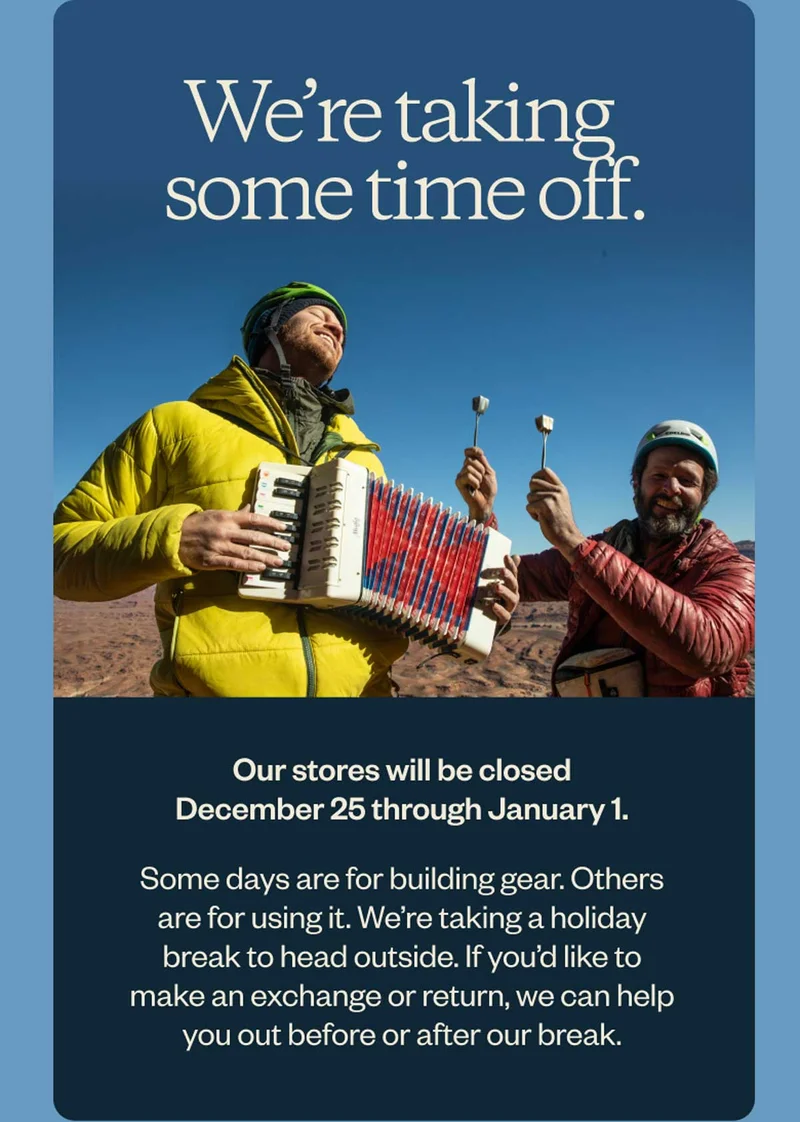 We’re taking some time off. Our stores will be closed December 25 through January 1. Some days are for building gear. Others are for using it. We’re taking a holiday break to head outside. If you’d like to make an exchange or return, we can help you out before or after our break.