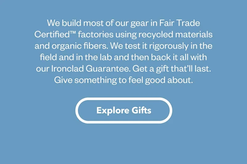 We build most of our gear in Fair Trade Certified™ factories using recycled materials and organic fibers. We test it rigorously in the field and in the lab and then back it all with our Ironclad Guarantee. Get a gift that’ll last. Give something to feel good about. Explore Gifts.