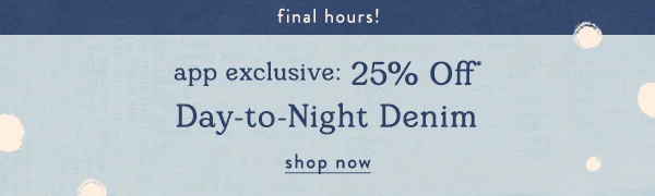 final hours! app exclusive: 25% off day-to-night denim, shop now