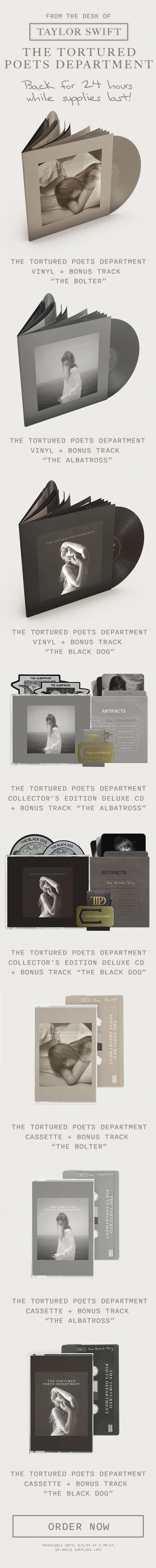 From the desk of Taylor Swift THE TORTURED POETS DEPARTMENT. Back for 24 hours while supplies last! THE TORTURED POETS DEPARTMENT Vinyl + Bonus Track “The Bolter.” THE TORTURED POETS DEPARTMENT Vinyl + Bonus Track “The Albatross.” THE TORTURED POETS DEPARTMENT Vinyl + Bonus Track “The Black Dog.” THE TORTURED POETS DEPARTMENT Collector’s Edition Deluxe CD + Bonus Track “The Albatross.” THE TORTURED POETS DEPARTMENT Collector’s Edition Deluxe CD + Bonus Track “The Black Dog.” THE TORTURED POETS DEPARTMENT Cassette + Bonus Track “The Bolter.” THE TORTURED POETS DEPARTMENT Cassette + Bonus Track “The Albatross.” THE TORTURED POETS DEPARTMENT Cassette + Bonus Track “The Black Dog.” Order now. *Available until 6/5/24 at 2pm ET, or while supplies last.