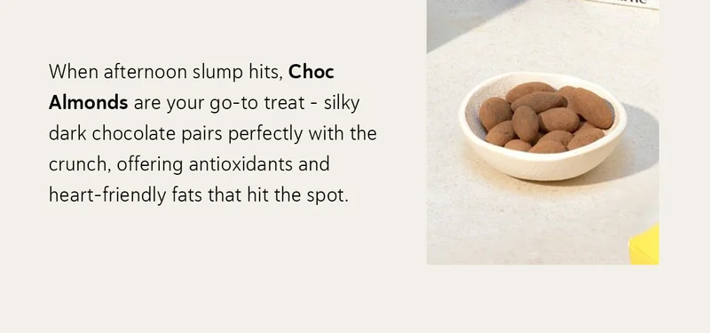 When afternoon slump hits, Choc Almonds are your go-to treat - silky dark chocolate pairs perfectly with the crunch, offering antioxidants and heart-friendly fats that hit the spot.