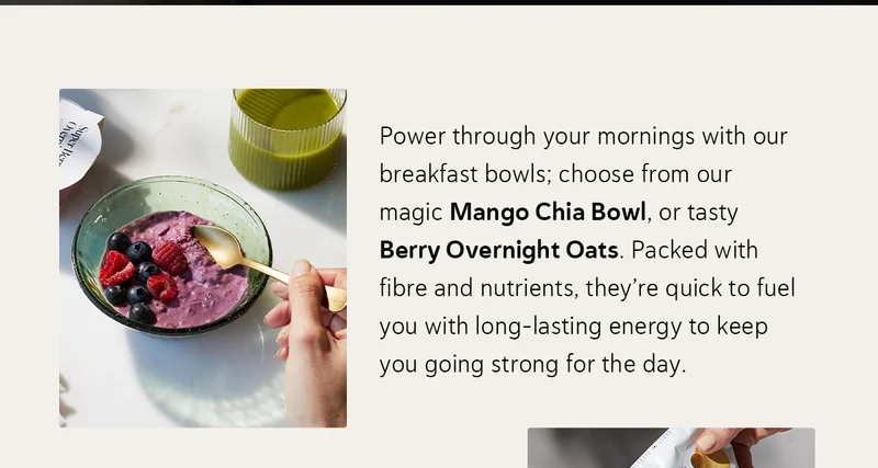 Power through your mornings with our breakfast bowls; choose from our magic Mango Chia Bowl, or tasty Berry Overnight Oats. Packed with fibre and nutrients, they’re quick to fuel you with long-lasting energy to keep you going strong for the day