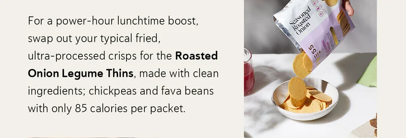 For a power-hour lunchtime boost, swap out your typical fried, ultra-processed crisps for the Roasted Onion Legume Thins, made with clean ingredients; chickpeas and fava beans with only 85 calories per packet .