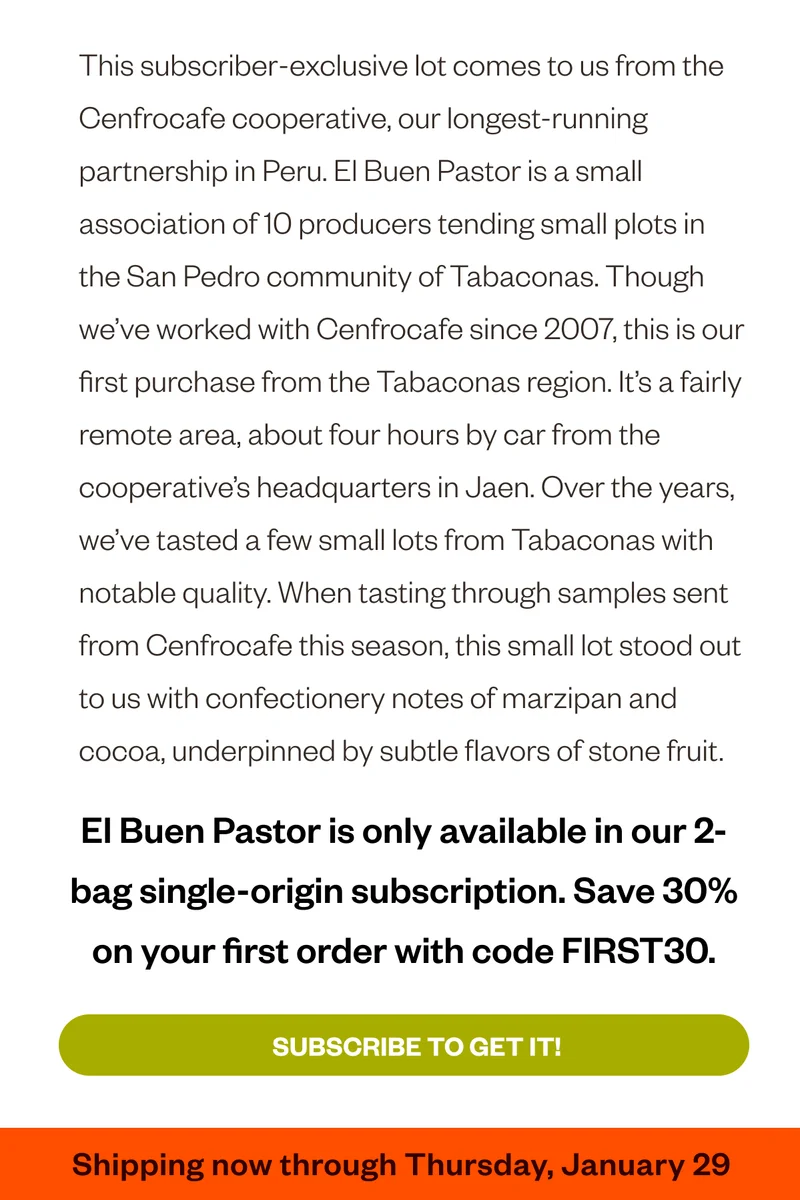 This subscriber-exclusive lot comes to us from the Cenfrocafe cooperative, our longest-running partnership in Peru. El Buen Pastor is a small association of 10 producers tending small plots in the San Pedro community of Tabaconas. Though we’ve worked with Cenfrocafe since 2007, this is our first purchase from the Tabaconas region. It’s a fairly remote area, about four hours by car from the cooperative’s headquarters in Jaen. Over the years, we’ve tasted a few small lots from Tabaconas with notable quality. When tasting through samples sent from Cenfrocafe this season, this small lot stood out to us with confectionery notes of marzipan and cocoa, underpinned by subtle flavors of stone fruit.  El Buen Pastor is only available in our 2-bag single-origin subscription. Save 30% on your first order with code FIRST30 Subscribe to get it! Shipping now through Thursday, January 29