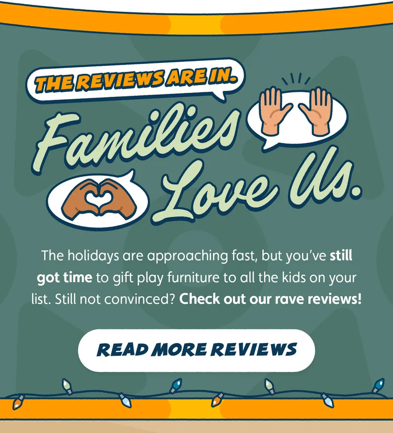 The Reviews Are In. Families Love Us. The holidays are approaching fast, but you’ve still got time to gift play furniture to all the kids on your list. Still not convinced? Check out our rave reviews! Read More Reviews