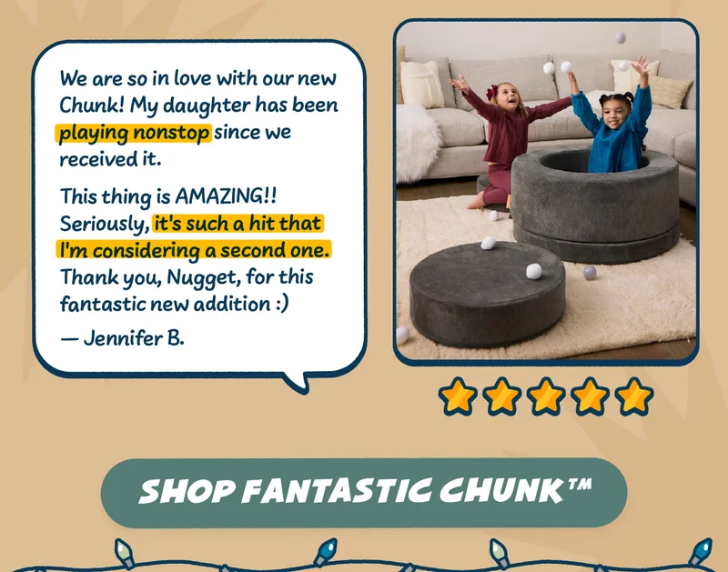 We are so in love with our new Chunk! My daughter has been playing nonstop since we received it. This thing is AMAZING!! Seriously, it's such a hit that I'm considering a second one. Thank you, Nugget, for this fantastic new addition :) -Jennifer B. Shop Fantastic Chunk™