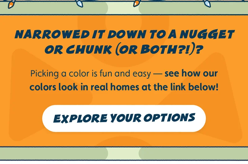 Narrowed it down to a Nugget or Chunk (or both?!)? Picking a color is fun and easy — see how our colors look in real homes at the link below! Explore Your Options.