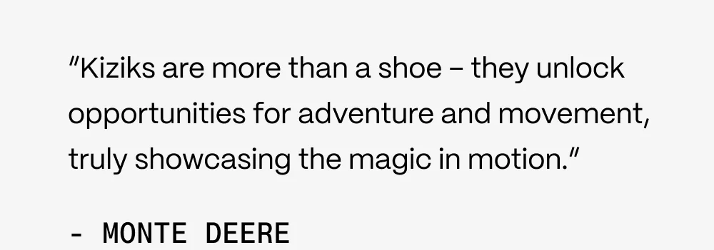 "KIziks are more than a shoe - they unlock opportunities for adventure and movement, truly showcasing the magic in motion." - Monte Deere