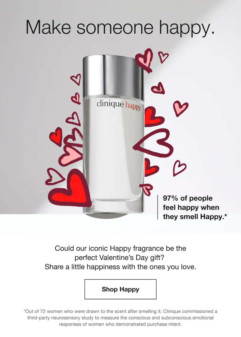 Make someone happy. | 97% of people feel happy when they smell Happy.* | Could our iconic Happy fragrance be the perfect Valentine’s Day gift? Share a little happiness with the ones you love. | Shop Happy | *Out of 72 women who were drawn to the scent after smelling it; Clinique commissioned a third-party neurosensory study to measure the conscious and subconscious emotional responses of women who demonstrated purchase intent.