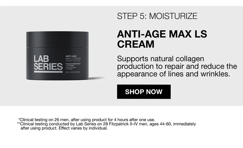 STEP 5: MOISTURIZE | ANTI-AGE MAX LS CREAM | Supports natural collagen production to repair and reduce the appearance of lines and wrinkles. | SHOP NOW | *Clinical testing on 26 men, after using product for 4 hours after one use. | **Clinical testing conducted by Lab Series on 28 Fitzpatrick II-IV men, ages 44-60, Immediately after using product. Effect varies by individual. | FREE SHIPPING AND FREE RETURNS ON ORDERS $45+