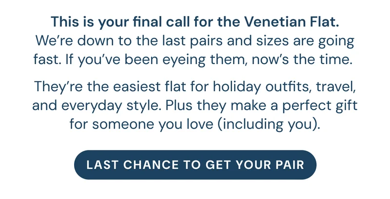 This is your final call for the Venetian Flat. We’re down to the last pairs and sizes are going fast. If you’ve been eyeing them, now’s the time.  They’re the easiest flat for holiday outfits, travel, and everyday style. Plus they make a perfect gift for someone you love (including you).