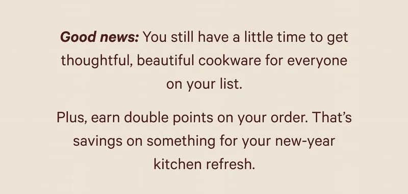 Good news: You still have a little time to get thoughtful, beautiful cookware for everyone on your list. Plus, earn double points on your order. That’s savings on something for your new-year kitchen refresh.