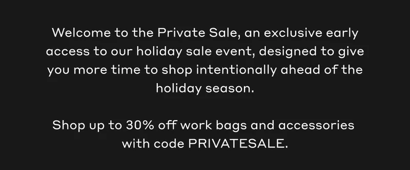 Welcome to the Private Sale, an exclusive early access to our holiday sale event, designed to give you more time to shop intentionally ahead of the holiday season.  Shop up to 30% off work bags and accessories  with code PRIVATESALE.