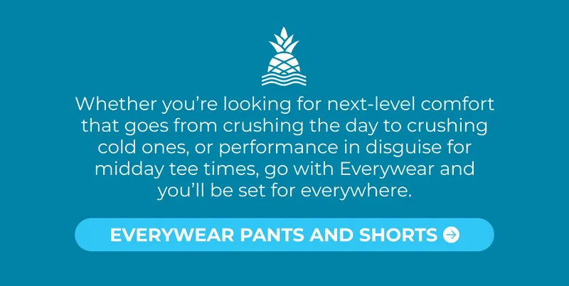 Whether you’re looking for next-level comfort that goes from crushing the day to crushing cold ones, or performance in disguise for midday tee times, go with Everywear and you’ll be set for everywhere.