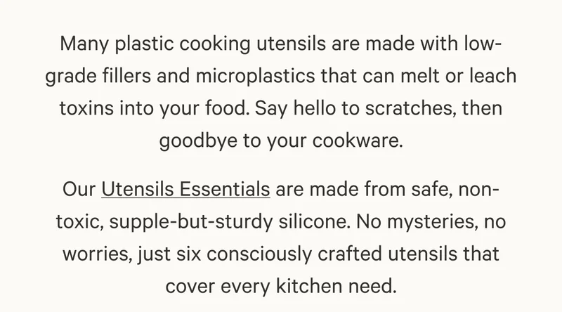 Many plastic cooking utensils are made with low-grade fillers and microplastics that can melt or leach toxins into your food. Say hello to scratches, then goodbye to your cookware. Our Utensils Essentials are made from safe, non-toxic, supple-but-sturdy silicone. No mysteries, no worries, just six consciously crafted utensils that cover every kitchen need.