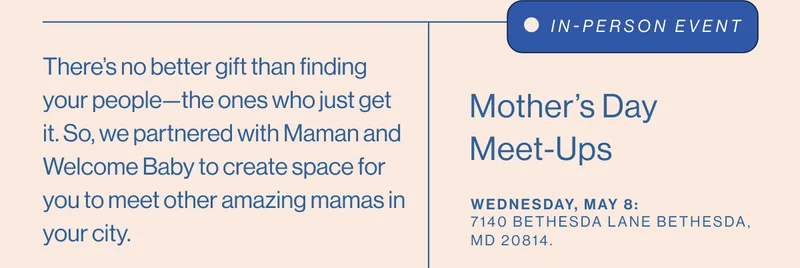 There’s no better gift than finding your people—the ones who just get it. So, we partnered with Maman and Welcome Baby to create space for you to meet other amazing mamas in your city. IN-PERSON EVENT Mother’s Day Meet-Ups. Wednesday, May 8:  7140 Bethesda Lane Bethesda, MD 20814.