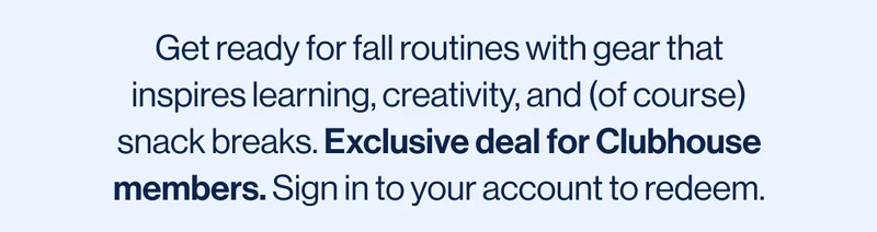 Get ready for fall routines with gear that inspires learning, creativity, and (of course) snack breaks. Exclusive deal for Clubhouse members. Sign in to your account to redeem.