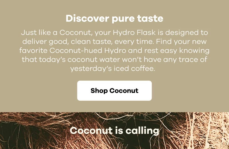 Discover pure taste. Just like a Coconut, your Hydro Flask is designed to deliver good, clean taste, every time. Find your new favorite Coconut-hued Hydro and rest easy knowing that today’s coconut water won’t have any trace of yesterday’s iced coffee. | Shop Coconut