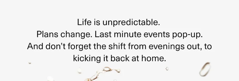 Life is unpredictable.  Plans change. Last minute events pop-up. And don’t forget the shift from evenings out, to kicking it back at home.