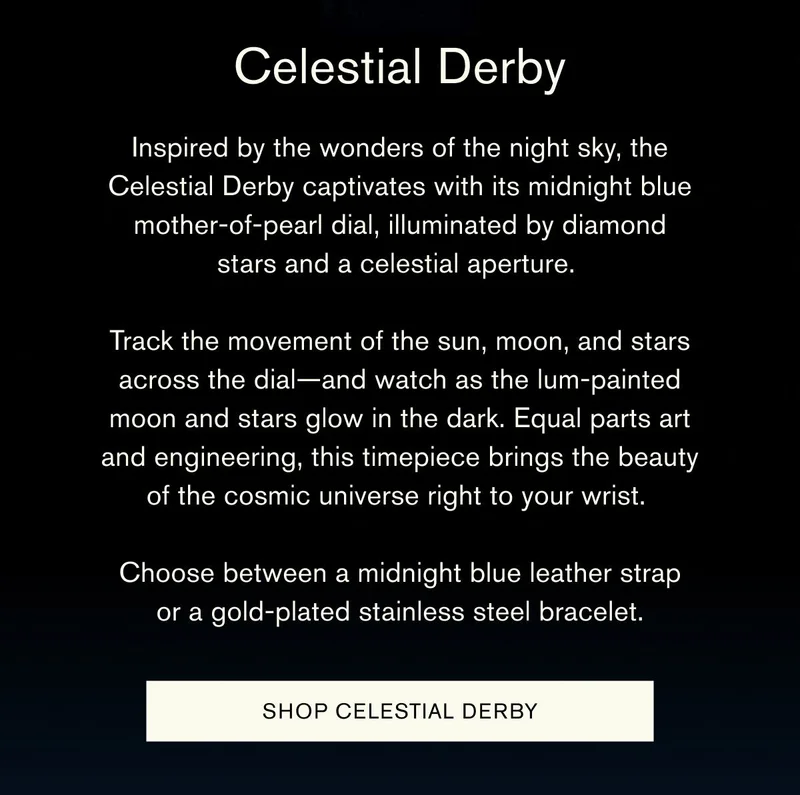 Celestial Derby | Inspired by the wonders of the night sky, the Celestial Derby captivates with its midnight blue mother-of-pearl dial, illuminated by diamond stars and a celestial aperture. | Track the movement of the sun, moon, and stars across the dial—and watch as the lum-painted moon and stars glow in the dark. Equal parts art and engineering, this timepiece brings the beauty of the cosmic universe right to your wrist. | Choose between a midnight blue leather strap or a gold-plated stainless steel bracelet. | [SHOP CELESTIAL DERBY]