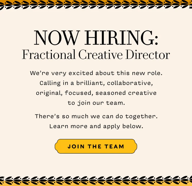 NOW HIRING: Fractional Creative Director       We’re very excited about this new role. Calling in a brilliant, collaborative,  original, focused, seasoned creative  to join our team.    There’s so much we can do together.  Learn more and apply below.      JOIN THE TEAM