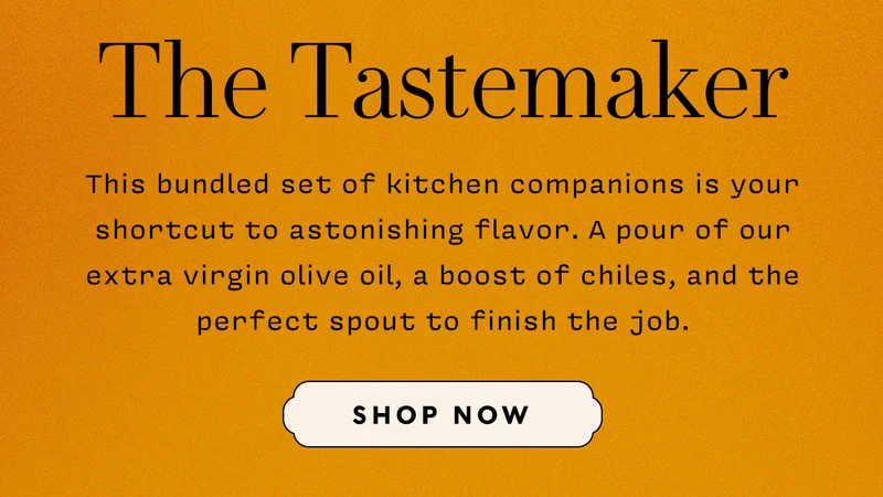 The Tastemaker    This bundled set of kitchen companions is your shortcut to astonishing flavor. A pour of our extra virgin olive oil, a boost of chiles, and the perfect spout to finish the job.    SHOP NOW
