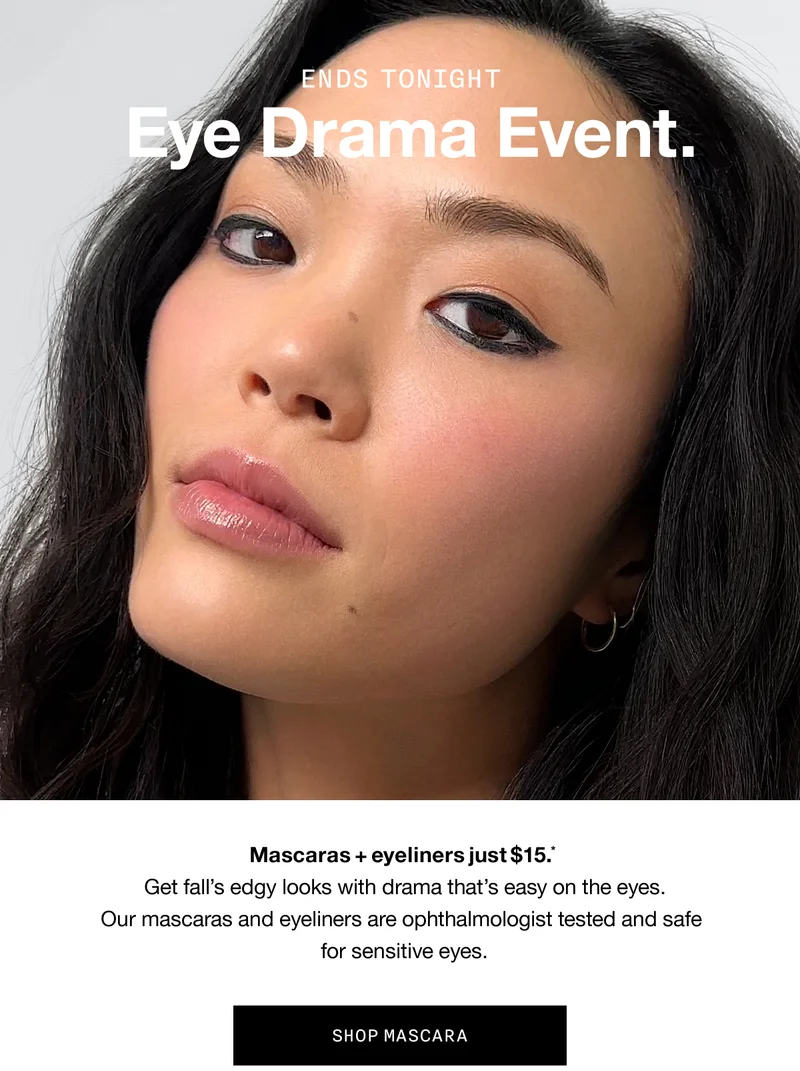 ENDS TONIGHT Eye Drama Event. Mascaras + eyeliners just $15.* Get fall’s edgy looks with drama that’s easy on the eyes. Our mascaras and eyeliners are ophthalmologist tested and safe for sensitive eyes. | SHOP MASCARA