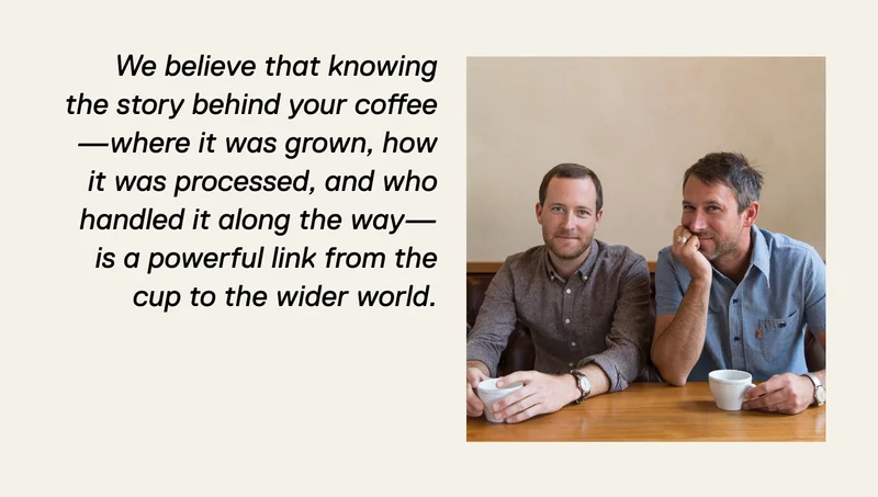 We believe that knowing the story behind your coffee—where it was grown, how it was processed, and who handled it along the way—is a powerful link from the cup to the wider world.