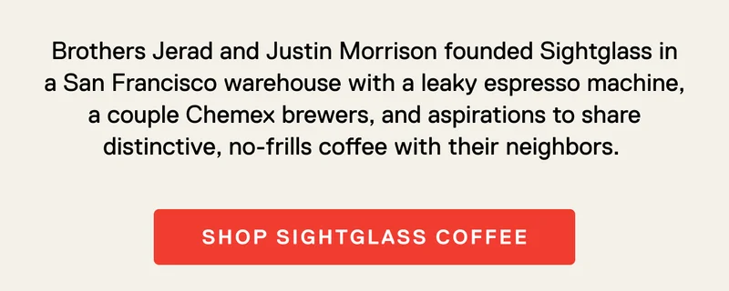 Brothers Jerad and Justin Morrison founded Sightglass in a San Francisco warehouse with a leaky espresso machine, a couple Chemex brewers, and aspirations to share distinctive, no-frills coffee with their neighbors. Shop Sightglass Coffee