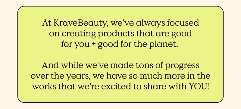 At KraveBeauty, we've always focused on creating products that are good for you and good for the planet. And while we've made tons of progress over the years, we have so much more in the works that we're excited to share with YOU!