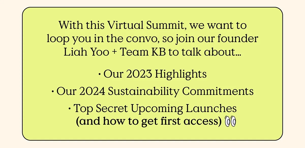 With this Virtual Summit, we want to loop you in the convo, so join our founder Liah Yoo and Team KB to talk about... Our 2023 Highlights, Our 2024 Sustainability Commitments, and Top Secret Upcoming Launches (and how to get first access)