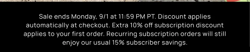 Sale ends Monday, 9/1 at 11:59 PM PT. Discount applies automatically at checkoit. Extra 10% off subscription discount applies to your first order. Recurring subscription orders will still enjoy our usual 15% subscriber savings.