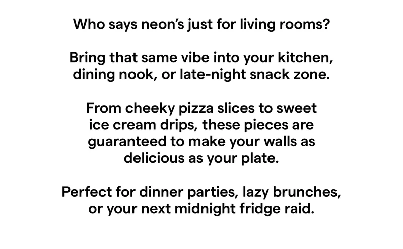 Who says neon’s just for living rooms?   Bring that same vibe into your kitchen, dining nook, or late-night snack zone.  From cheeky pizza slices to sweet ice cream drips, these pieces are guaranteed to make your walls as delicious as your plate.  Perfect for dinner parties, lazy brunches, or your next midnight fridge raid.