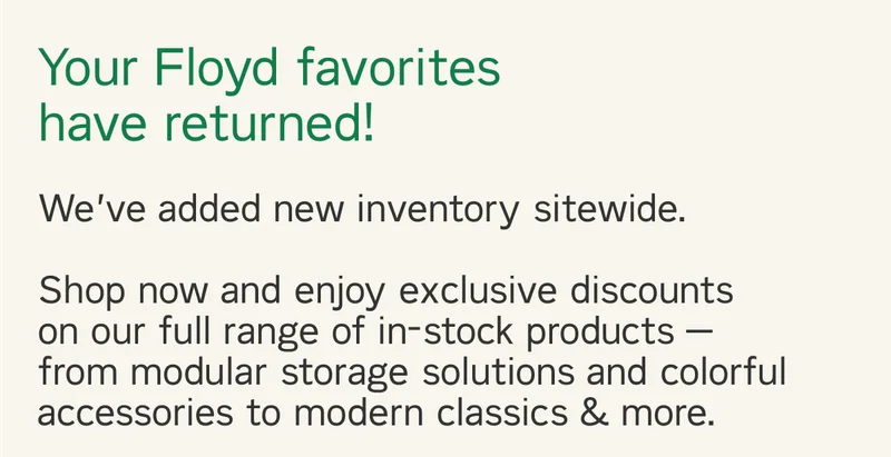 Your Floyd favorites are back in stock. We’ve added new inventory sitewide.   Shop now and enjoy exclusive discounts on our full range of in-stock and ready-to-ship products — from modular storage solutions and colorful accessories to modern classics, & more during The Summer Sale.