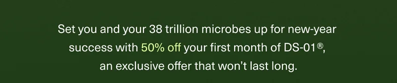 Set you and your 38 trillion microbes up for new-year success with 50% off your first month of DS-01®, an exclusive offer that won’t last long.