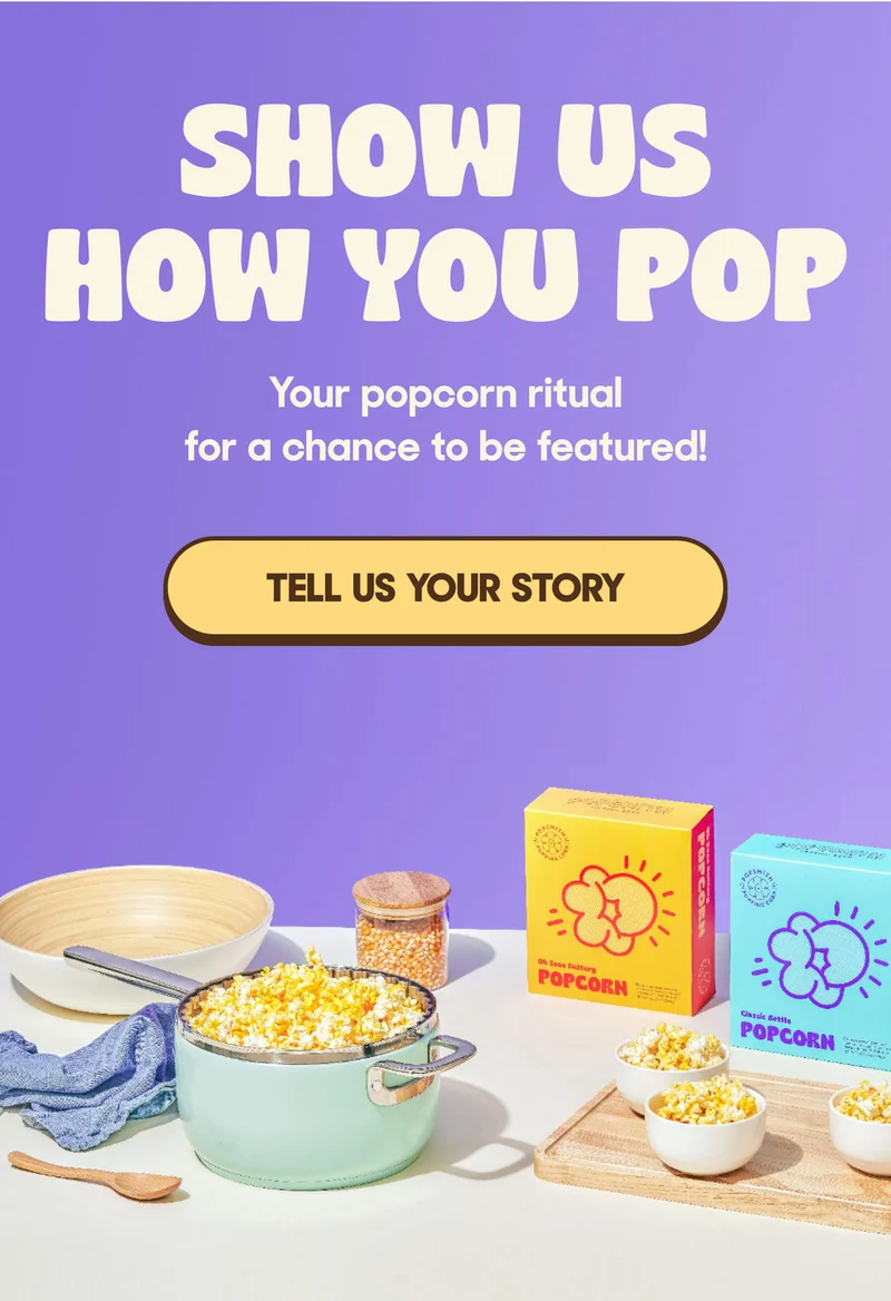 SHOW US HOW YOU POP Your popcorn ritual for a chance to be featured! TELL US YOUR STORY