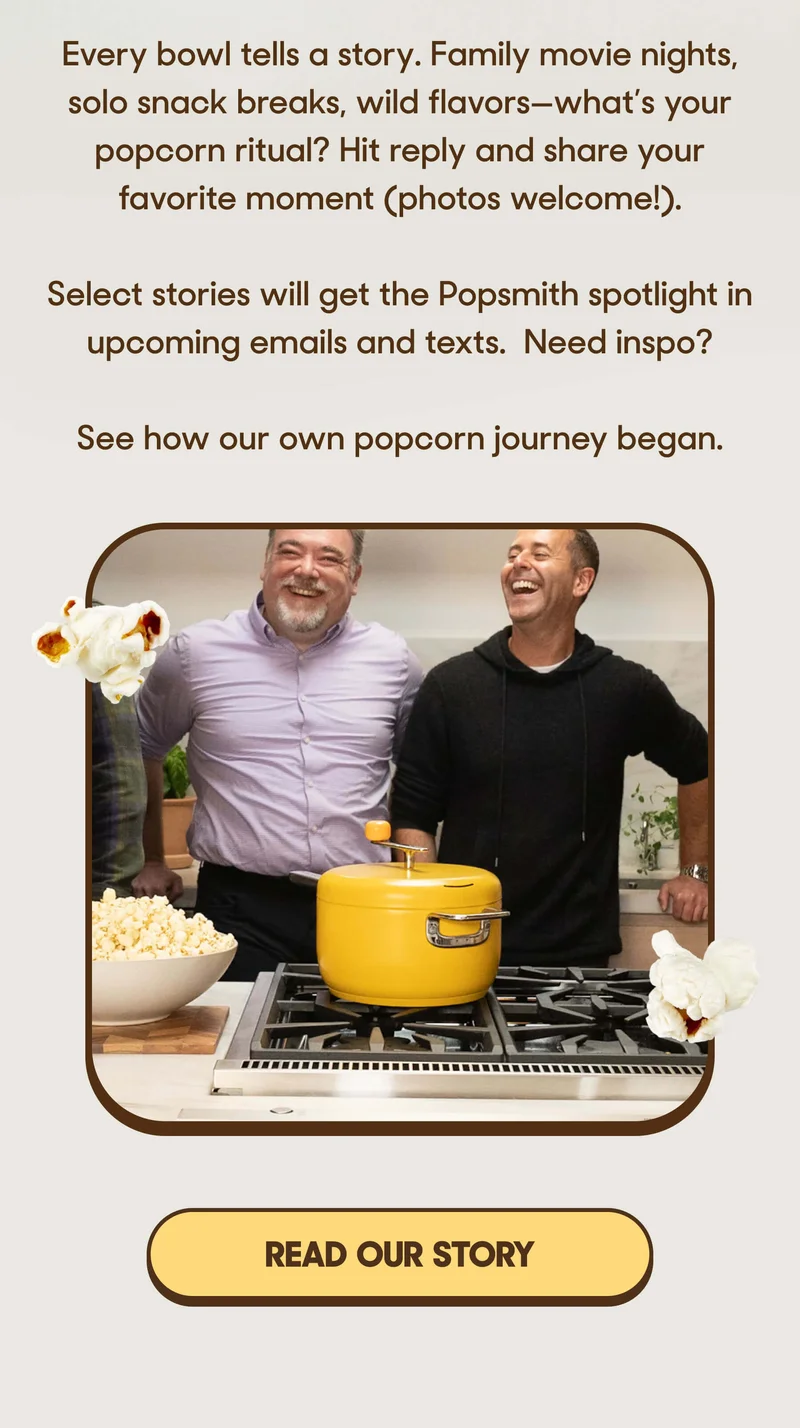 Every bowl tells a story. Family movie nights, solo snack breaks, wild flavors—what’s your popcorn ritual? Hit reply and share your favorite moment (photos welcome!).  Select stories will get the Popsmith spotlight in upcoming emails and texts.  Need inspo? See how our own popcorn journey began. READ OUT STORY